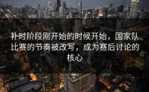 补时阶段刚开始的时候开始，国家队比赛的节奏被改写，成为赛后讨论的核心