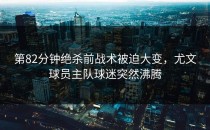 第82分钟绝杀前战术被迫大变，尤文球员主队球迷突然沸腾