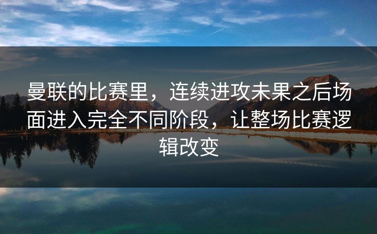 曼联的比赛里，连续进攻未果之后场面进入完全不同阶段，让整场比赛逻辑改变  第1张
