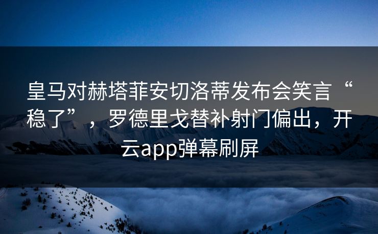 皇马对赫塔菲安切洛蒂发布会笑言“稳了”，罗德里戈替补射门偏出，开云app弹幕刷屏