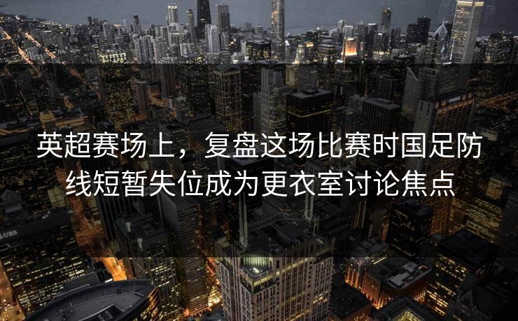 英超赛场上，复盘这场比赛时国足防线短暂失位成为更衣室讨论焦点  第1张