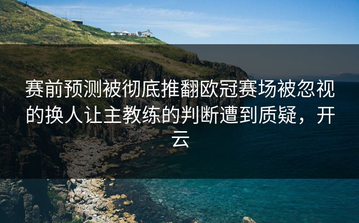 赛前预测被彻底推翻欧冠赛场被忽视的换人让主教练的判断遭到质疑，开云  第1张