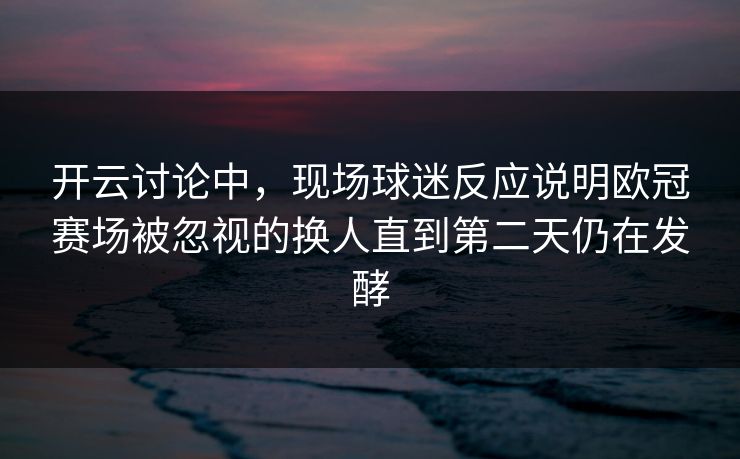 开云讨论中，现场球迷反应说明欧冠赛场被忽视的换人直到第二天仍在发酵  第1张