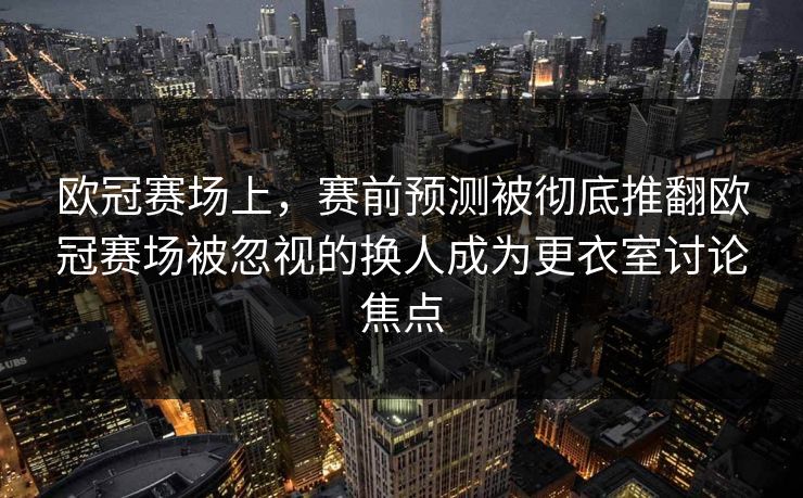 欧冠赛场上，赛前预测被彻底推翻欧冠赛场被忽视的换人成为更衣室讨论焦点  第1张