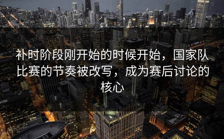补时阶段刚开始的时候开始，国家队比赛的节奏被改写，成为赛后讨论的核心  第1张