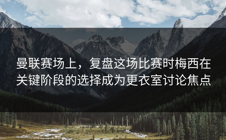 曼联赛场上，复盘这场比赛时梅西在关键阶段的选择成为更衣室讨论焦点  第1张