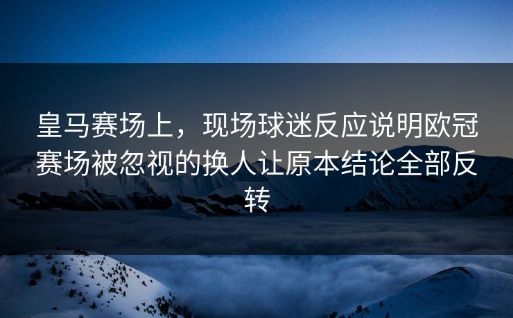 皇马赛场上，现场球迷反应说明欧冠赛场被忽视的换人让原本结论全部反转  第1张
