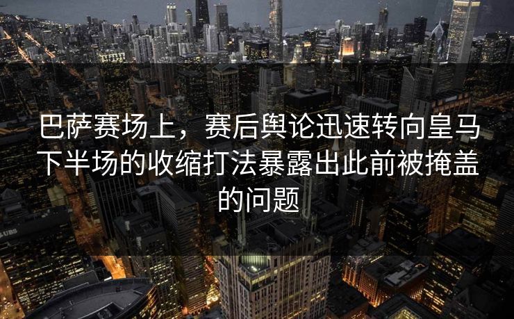 巴萨赛场上，赛后舆论迅速转向皇马下半场的收缩打法暴露出此前被掩盖的问题  第1张