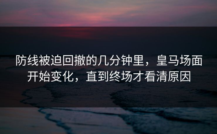防线被迫回撤的几分钟里，皇马场面开始变化，直到终场才看清原因  第1张