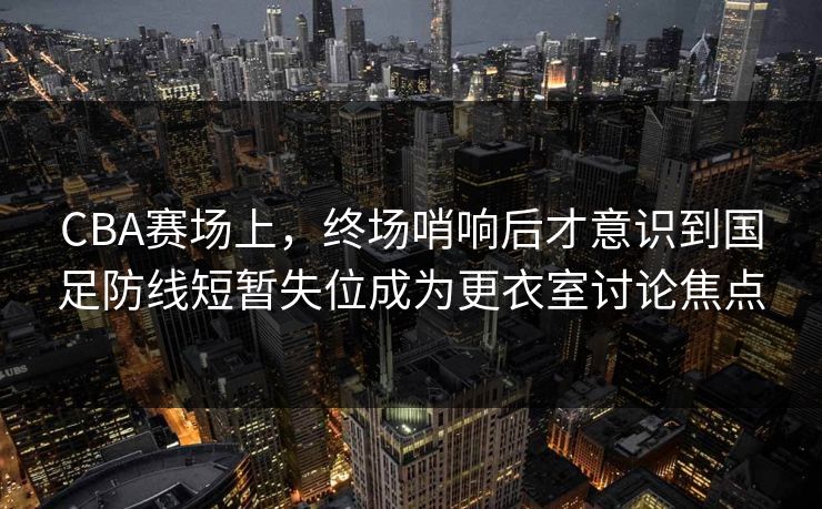 CBA赛场上，终场哨响后才意识到国足防线短暂失位成为更衣室讨论焦点  第1张