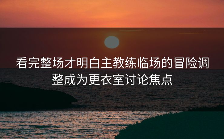 看完整场才明白主教练临场的冒险调整成为更衣室讨论焦点  第1张