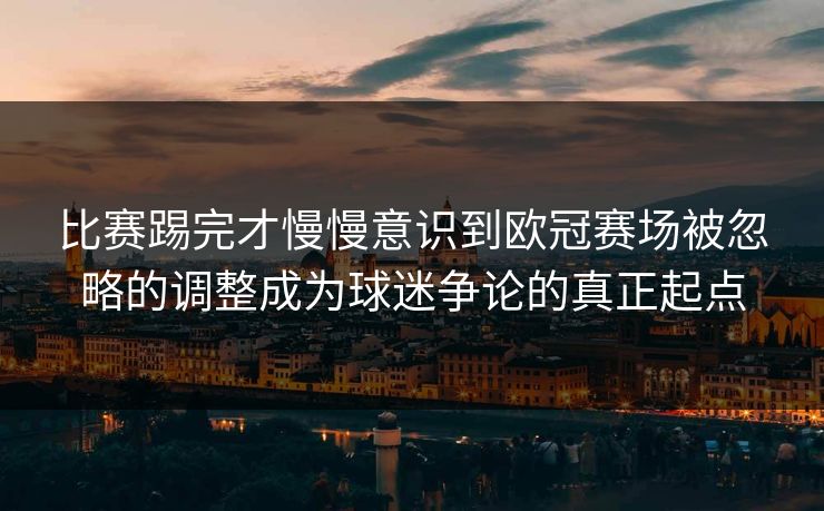 比赛踢完才慢慢意识到欧冠赛场被忽略的调整成为球迷争论的真正起点  第1张