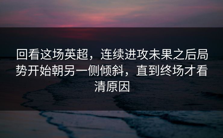 回看这场英超，连续进攻未果之后局势开始朝另一侧倾斜，直到终场才看清原因  第1张