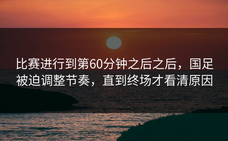 比赛进行到第60分钟之后之后，国足被迫调整节奏，直到终场才看清原因  第1张