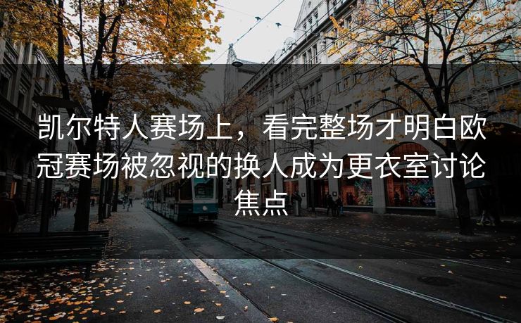 凯尔特人赛场上，看完整场才明白欧冠赛场被忽视的换人成为更衣室讨论焦点  第1张