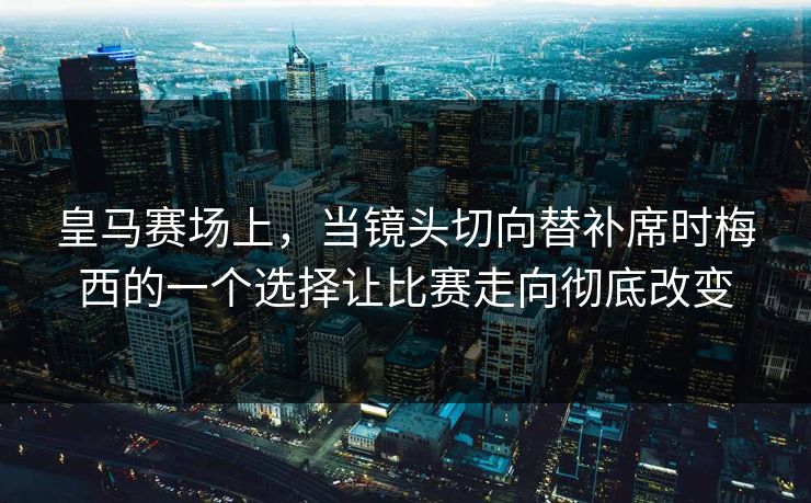 皇马赛场上，当镜头切向替补席时梅西的一个选择让比赛走向彻底改变  第1张