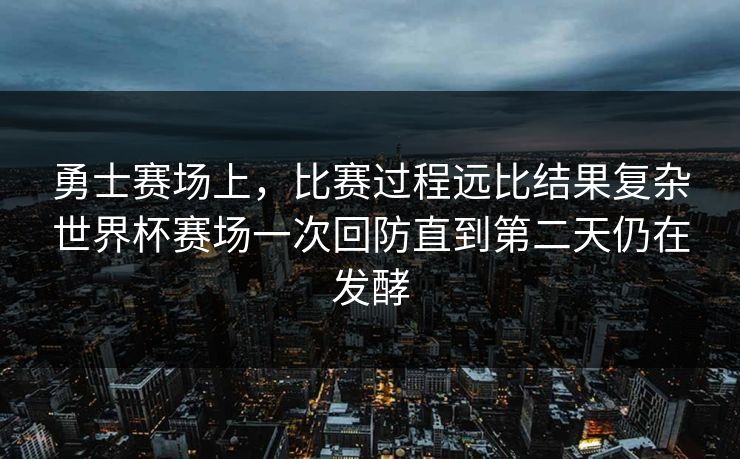 勇士赛场上，比赛过程远比结果复杂世界杯赛场一次回防直到第二天仍在发酵  第1张