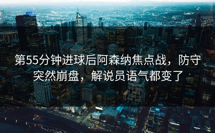 第55分钟进球后阿森纳焦点战，防守突然崩盘，解说员语气都变了
